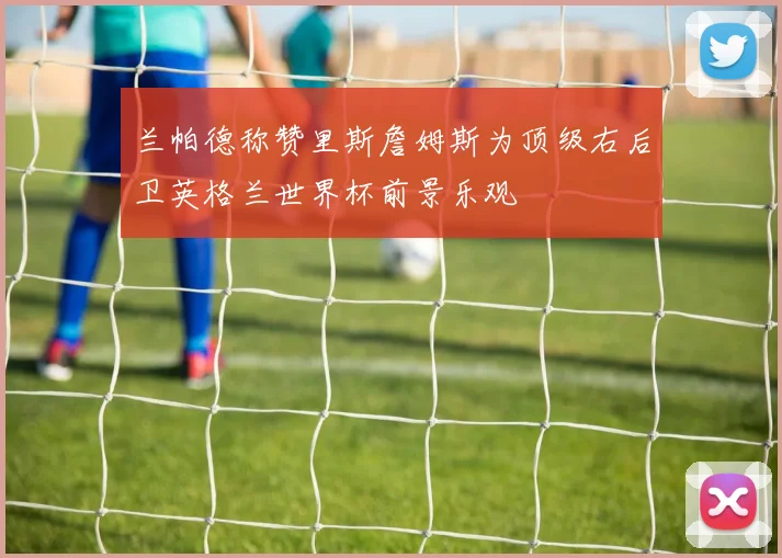 兰帕德称赞里斯詹姆斯为顶级右后卫英格兰世界杯前景乐观
