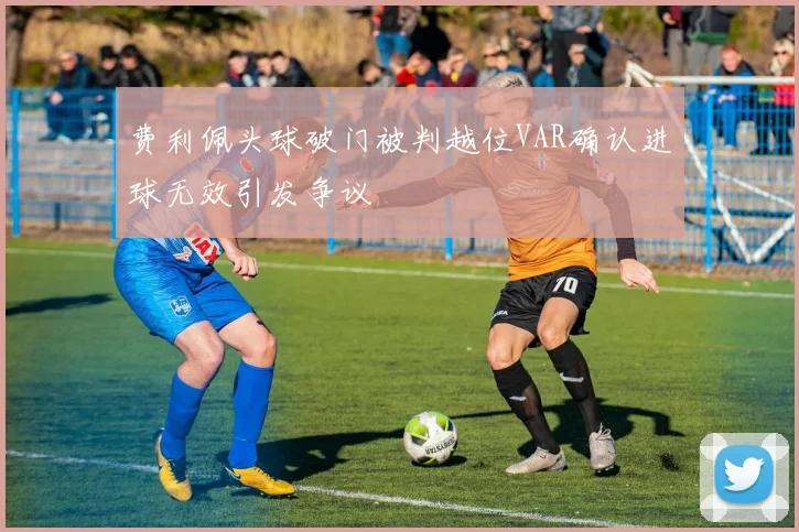 费利佩头球破门被判越位VAR确认进球无效引发争议