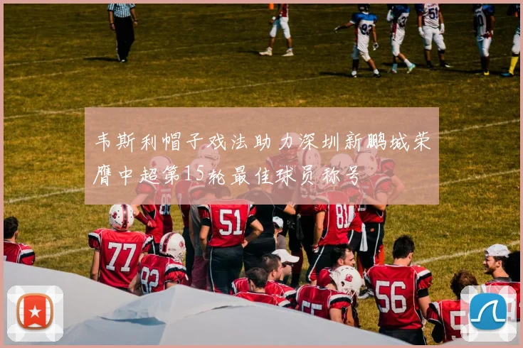 韦斯利帽子戏法助力深圳新鹏城荣膺中超第15轮最佳球员称号