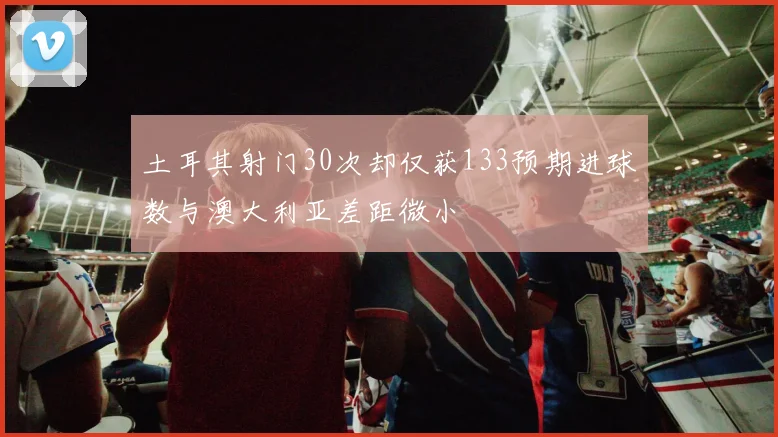土耳其射门30次却仅获133预期进球数与澳大利亚差距微小
