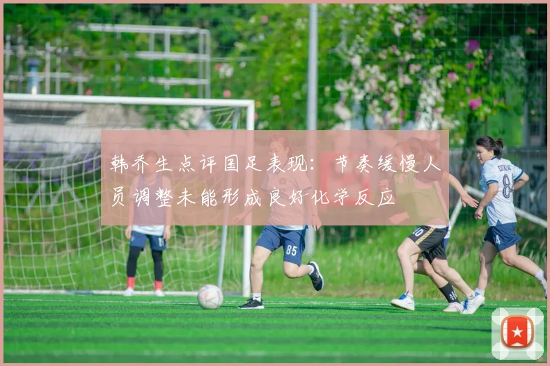 韩乔生点评国足表现：节奏缓慢人员调整未能形成良好化学反应