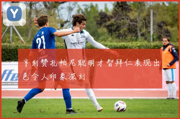 亨利赞孔帕尼聪明才智拜仁表现出色令人印象深刻