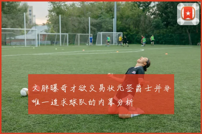文胖曝奇才欲交易状元签爵士并非唯一追求球队的内幕分析