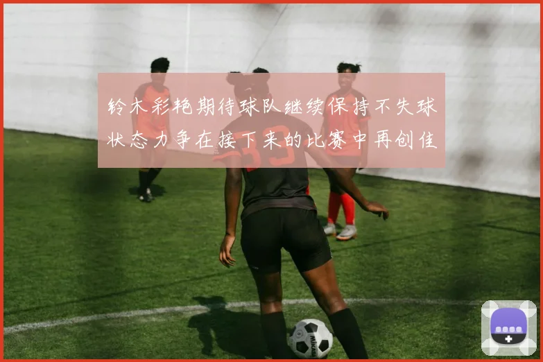 铃木彩艳期待球队继续保持不失球状态力争在接下来的比赛中再创佳绩